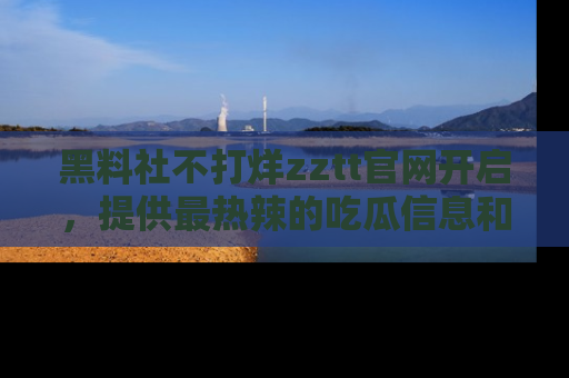 黑料社不打烊zztt官网开启，提供最热辣的吃瓜信息和黑料分享！