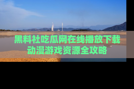 黑料社吃瓜网在线播放下载动漫游戏资源全攻略