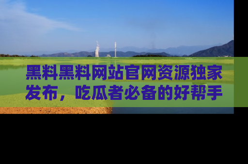 黑料黑料网站官网资源独家发布，吃瓜者必备的好帮手