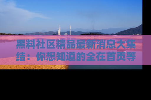 黑料社区精品最新消息大集结：你想知道的全在首页等你探索！
