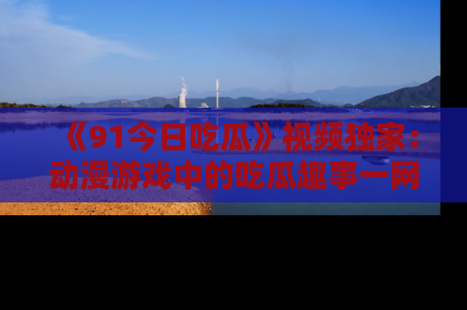 《91今日吃瓜》视频独家:动漫游戏中的吃瓜趣事一网打尽!