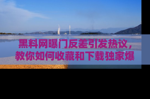 黑料网曝门反差引发热议，教你如何收藏和下载独家爆料