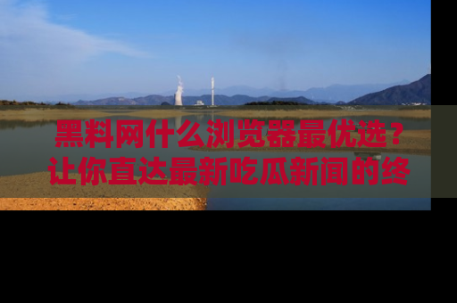黑料网什么浏览器最优选？让你直达最新吃瓜新闻的终极指南！