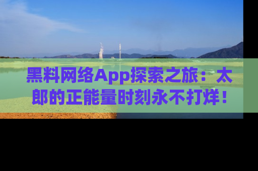 黑料网络App探索之旅：太郎的正能量时刻永不打烊！