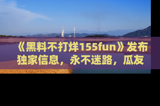 《黑料不打烊155fun》发布独家信息,永不迷路,瓜友们的最佳选择!