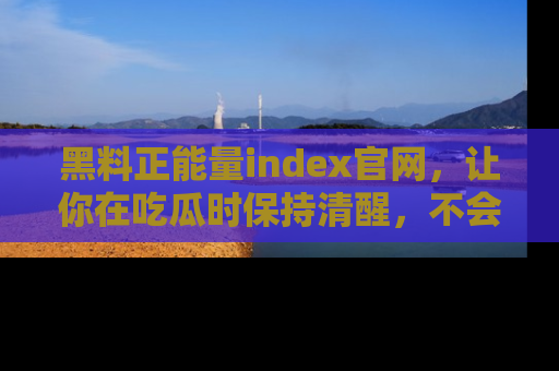 黑料正能量index官网，让你在吃瓜时保持清醒，不会轻易迷路