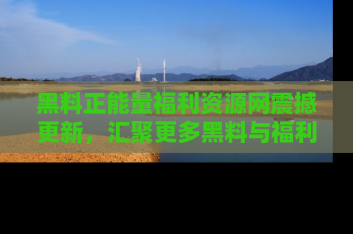 黑料正能量福利资源网震撼更新,汇聚更多黑料与福利!