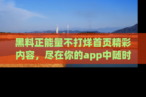 黑料正能量不打烊首页精彩内容，尽在你的app中随时观看