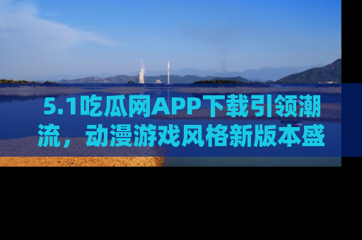 5.1吃瓜网APP下载引领潮流,动漫游戏风格新版本盛情发布!