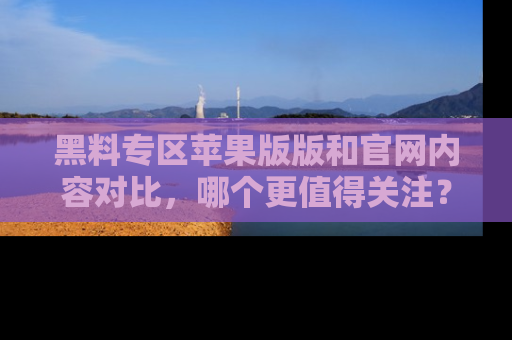 黑料专区苹果版版和官网内容对比，哪个更值得关注？