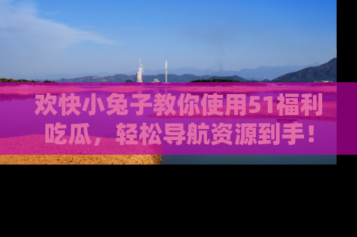 欢快小兔子教你使用51福利吃瓜，轻松导航资源到手！