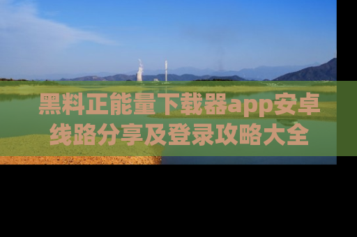 黑料正能量下载器app安卓线路分享及登录攻略大全