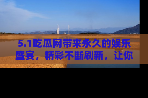 5.1吃瓜网带来永久的娱乐盛宴,精彩不断刷新,让你乐在其中