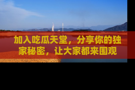 加入吃瓜天堂，分享你的独家秘密，让大家都来围观