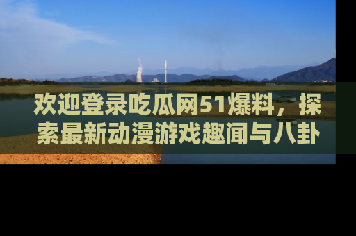 欢迎登录吃瓜网51爆料，探索最新动漫游戏趣闻与八卦！