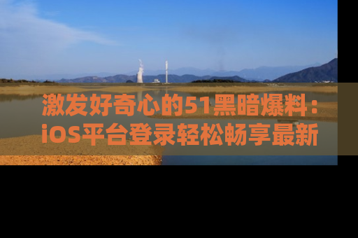 激发好奇心的51黑暗爆料：iOS平台登录轻松畅享最新八卦，刷新你的宠儿清单！