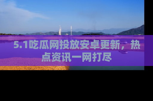 5.1吃瓜网投放安卓更新,热点资讯一网打尽