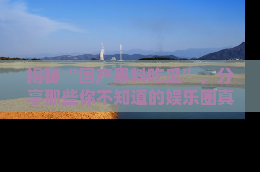 揭秘“国产黑料吃瓜”，分享那些你不知道的娱乐圈真实内幕！