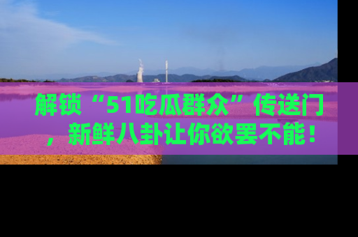 解锁“51吃瓜群众”传送门，新鲜八卦让你欲罢不能！