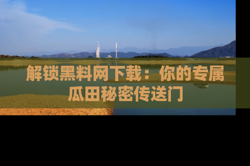 解锁黑料网下载：你的专属瓜田秘密传送门