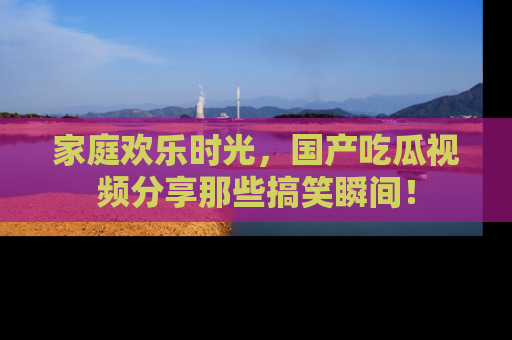 家庭欢乐时光，国产吃瓜视频分享那些搞笑瞬间！