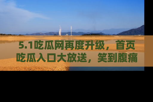 5.1吃瓜网再度升级,首页吃瓜入口大放送,笑到腹痛的秘密等你来!