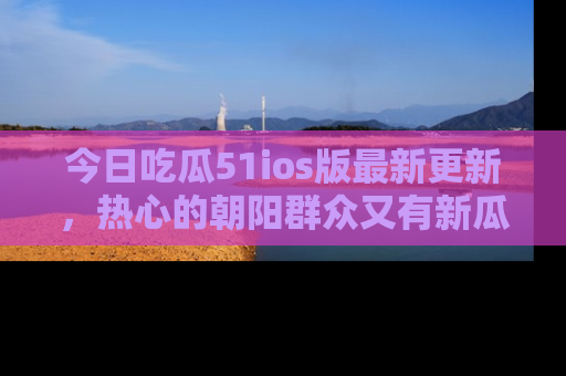 今日吃瓜51ios版最新更新，热心的朝阳群众又有新瓜要分享啦！