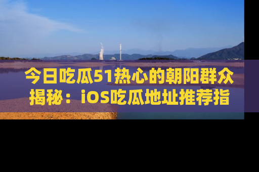 今日吃瓜51热心的朝阳群众揭秘：iOS吃瓜地址推荐指南！