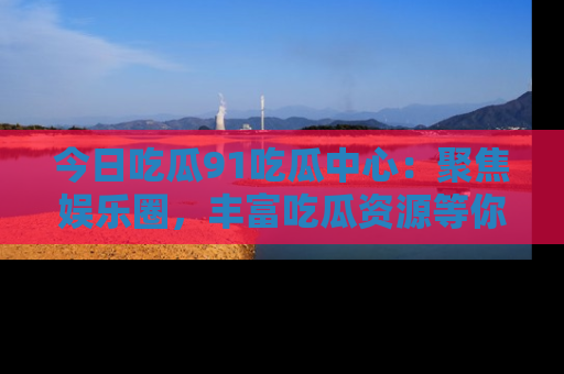 今日吃瓜91吃瓜中心：聚焦娱乐圈，丰富吃瓜资源等你解锁