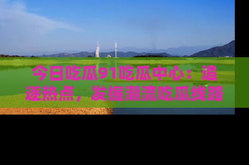 今日吃瓜91吃瓜中心：追逐热点，发掘潮流吃瓜线路！