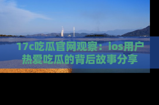 17c吃瓜官网观察：ios用户热爱吃瓜的背后故事分享