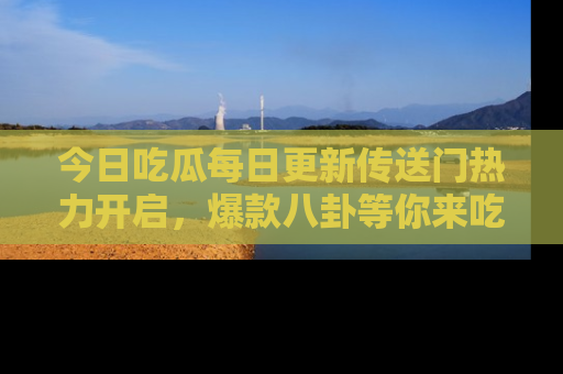 今日吃瓜每日更新传送门热力开启，爆款八卦等你来吃瓜
