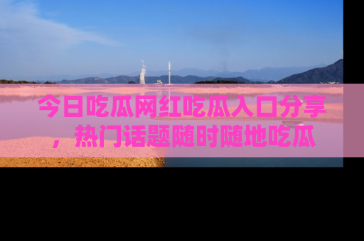 今日吃瓜网红吃瓜入口分享，热门话题随时随地吃瓜