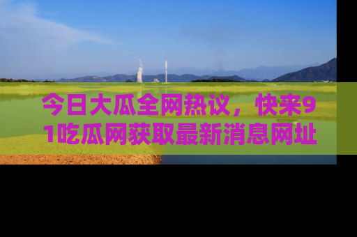 今日大瓜全网热议，快来91吃瓜网获取最新消息网址