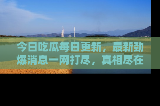 今日吃瓜每日更新，最新劲爆消息一网打尽，真相尽在其中！