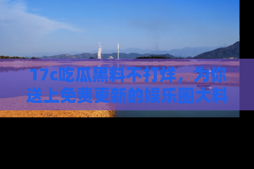 17c吃瓜黑料不打烊,为你送上免费更新的娱乐圈大料!