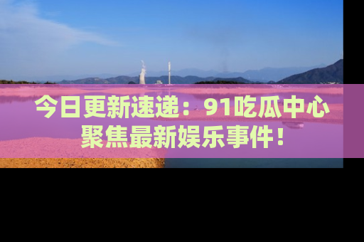 今日更新速递：91吃瓜中心聚焦最新娱乐事件！