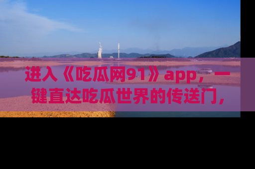 进入《吃瓜网91》app，一键直达吃瓜世界的传送门，快来试试！
