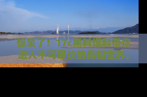 惊呆了！17c黑料爆料带你进入不可思议的真相世界，赶快看链接！