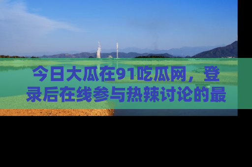 今日大瓜在91吃瓜网，登录后在线参与热辣讨论的最佳去处！