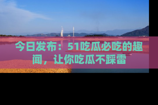 今日发布：51吃瓜必吃的趣闻，让你吃瓜不踩雷