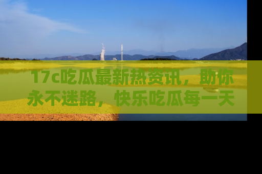 17c吃瓜最新热资讯，助你永不迷路，快乐吃瓜每一天！