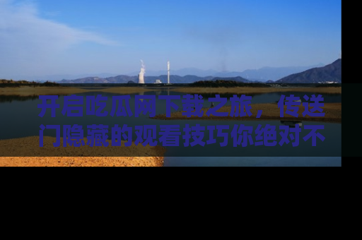 开启吃瓜网下载之旅，传送门隐藏的观看技巧你绝对不能错过！