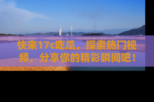 快来17c吃瓜，探索热门视频，分享你的精彩瞬间吧！