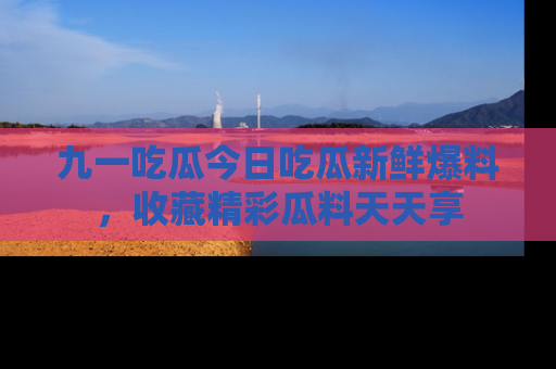 九一吃瓜今日吃瓜新鲜爆料，收藏精彩瓜料天天享