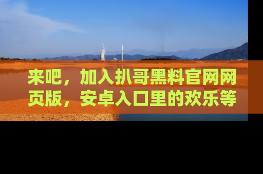 来吧，加入扒哥黑料官网网页版，安卓入口里的欢乐等着你！