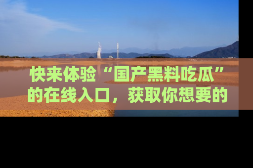 快来体验“国产黑料吃瓜”的在线入口，获取你想要的所有独家黑料！