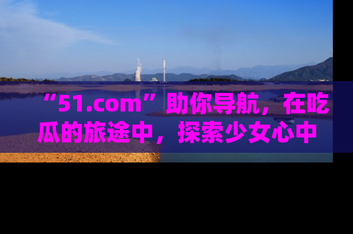 “51.com”助你导航，在吃瓜的旅途中，探索少女心中的小秘密喔！