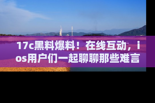 17c黑料爆料！在线互动，ios用户们一起聊聊那些难言之隐吧！