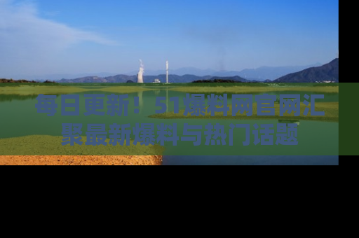 每日更新！51爆料网官网汇聚最新爆料与热门话题